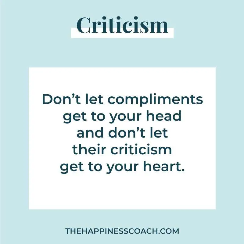 Dont let compliments get to your head and don't let criticism get to your heart.