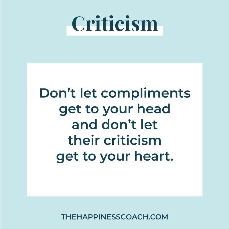 Dont let compliments get to your head and don't let criticism get to your heart.